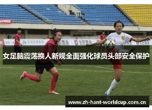 女足脑震荡换人新规全面强化球员头部安全保护 女足脑震荡换人新规全面强化球员头部安全保护